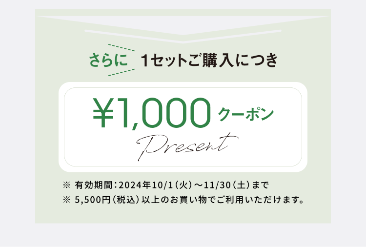 さらに1セットご購入につき1,000円クーポンプレゼント／※有効期限2024/10/1〜11/30まで／※5,500円（税込）以上のお買い物でご利用いただけます